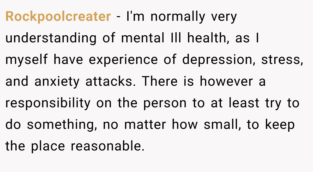 Rockpoolcreater - I'm normally very understanding of mental Ill health, as I myself have experience of depression, stress, and anxiety attacks. There is however a responsibility on the person to at least try to do something, no matter how small, to keep the place reasonable.
