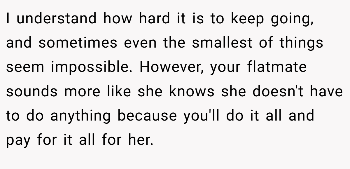 I understand how hard it is to keep going, and sometimes even the smallest of things seem impossible. However, your flatmate sounds more like she knows she doesn't have to do anything because you'll do it all and pay for it all for her.