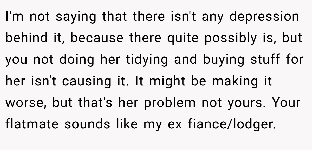 I'm not saying that there isn't any depression behind it, because there quite possibly is, but you not doing her tidying and buying stuff for her isn't causing it. It might be making it worse, but that's her problem not yours. Your flatmate sounds like my ex fiance/lodger.