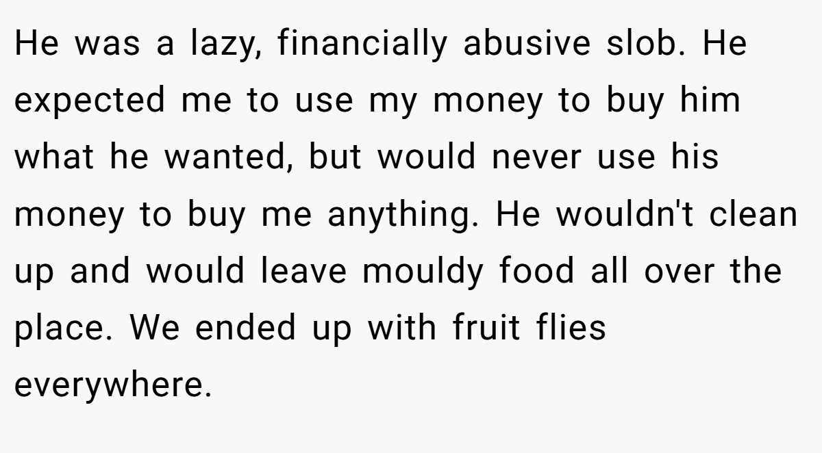 He was a lazy, financially abusive slob. He expected me to use my money to buy him what he wanted, but would never use his money to buy me anything. He wouldn't clean up and would leave mouldy food all over the place. We ended up with fruit flies everywhere.