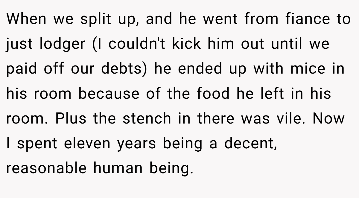 When we split up, and he went from fiance to just lodger (I couldn't kick him out until we paid off our debts) he ended up with mice in his room because of the food he left in his room. Plus the stench in there was vile. Now I spent eleven years being a decent, reasonable human being.