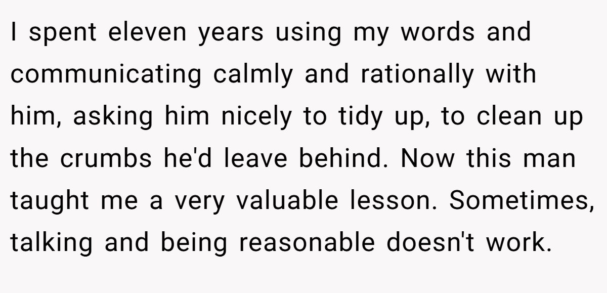 I spent eleven years using my words and communicating calmly and rationally with him, asking him nicely to tidy up, to clean up the crumbs he'd leave behind. Now this man taught me a very valuable lesson. Sometimes, talking and being reasonable doesn't work.