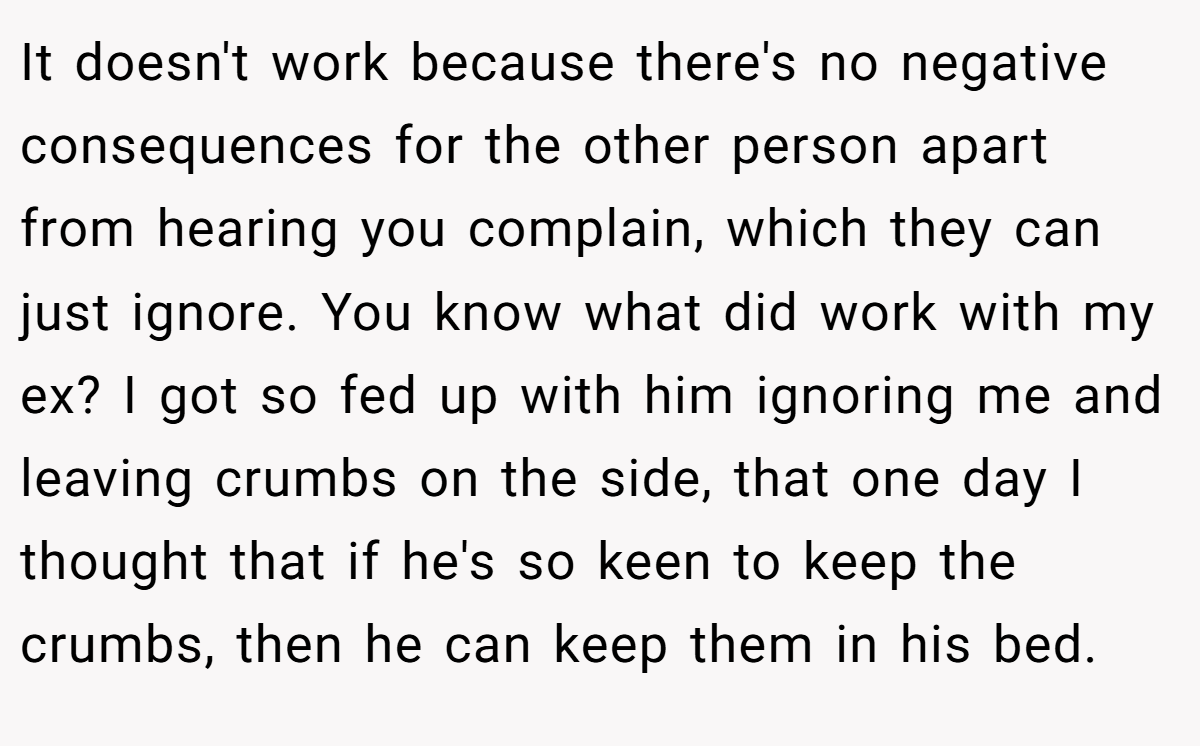 It doesn't work because there's no negative consequences for the other person apart from hearing you complain, which they can just ignore. You know what did work with my ex? I got so fed up with him ignoring me and leaving crumbs on the side, that one day I thought that if he's so keen to keep the crumbs, then he can keep them in his bed.