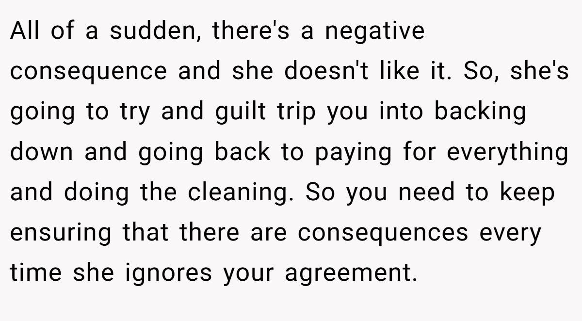 All of a sudden, there's a negative consequence and she doesn't like it. So, she's going to try and guilt trip you into backing down and going back to paying for everything and doing the cleaning. So you need to keep ensuring that there are consequences every time she ignores your agreement.