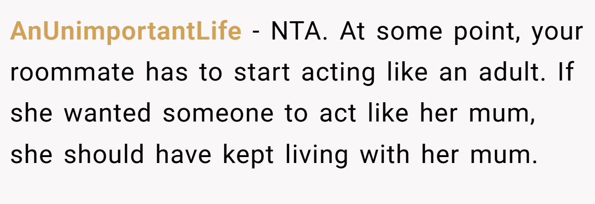 AnUnimportantLife - NTA. At some point, your roommate has to start acting like an adult. If she wanted someone to act like her mum, she should have kept living with her mum.