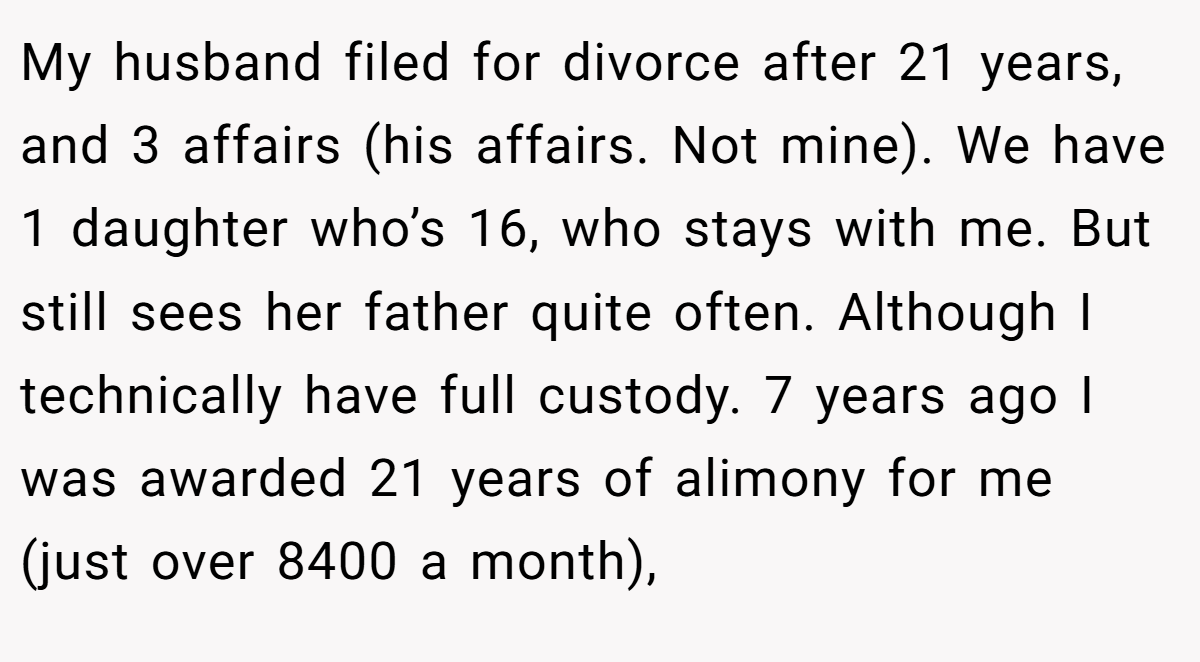 My husband filed for divorce after 21 years, and 3 affairs (his affairs. Not mine). We have 1 daughter who’s 16, who stays with me. But still sees her father quite often. Although I technically have full custody. 7 years ago I was awarded 21 years of alimony for me (just over 8400 a month),