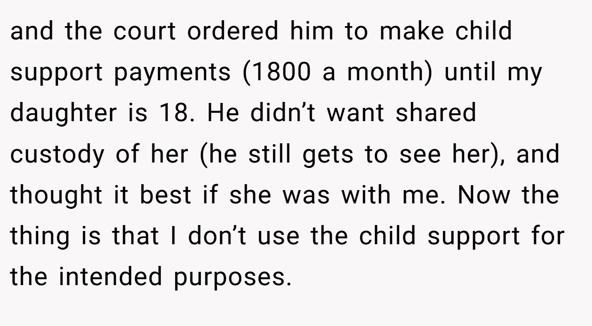 and the court ordered him to make child support payments (1800 a month) until my daughter is 18. He didn’t want shared custody of her (he still gets to see her), and thought it best if she was with me. Now the thing is that I don’t use the child support for the intended purposes.