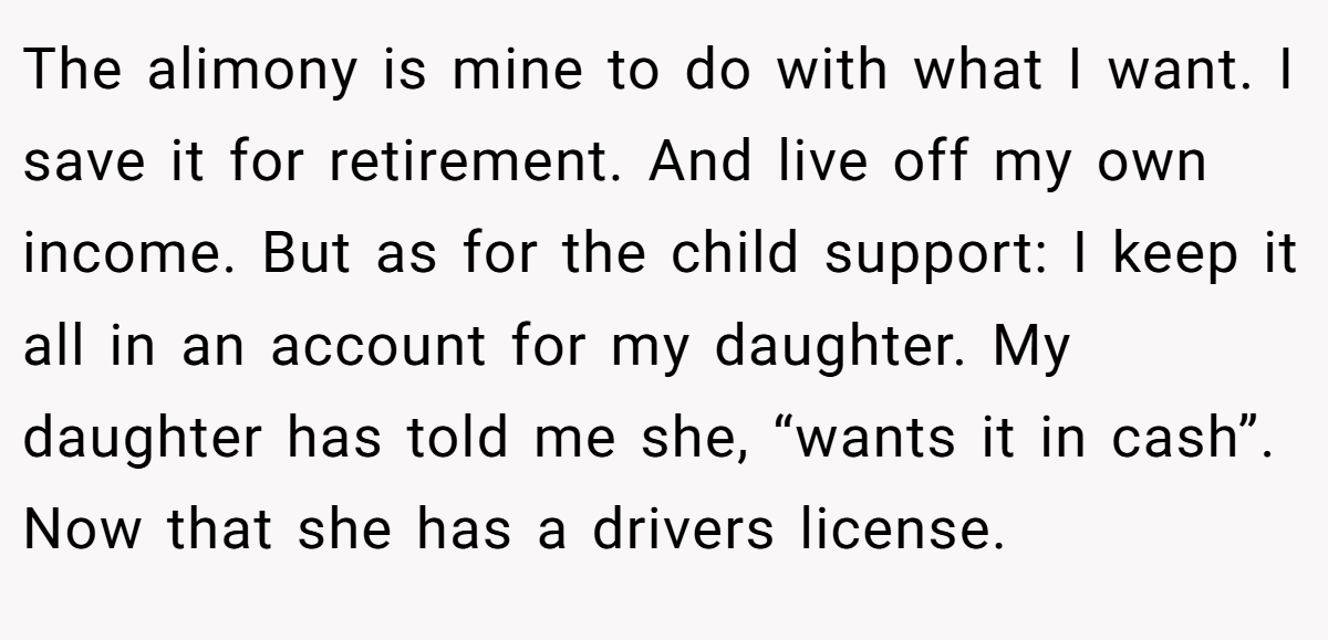 The alimony is mine to do with what I want. I save it for retirement. And live off my own income. But as for the child support: I keep it all in an account for my daughter. My daughter has told me she, “wants it in cash”. Now that she has a drivers license.