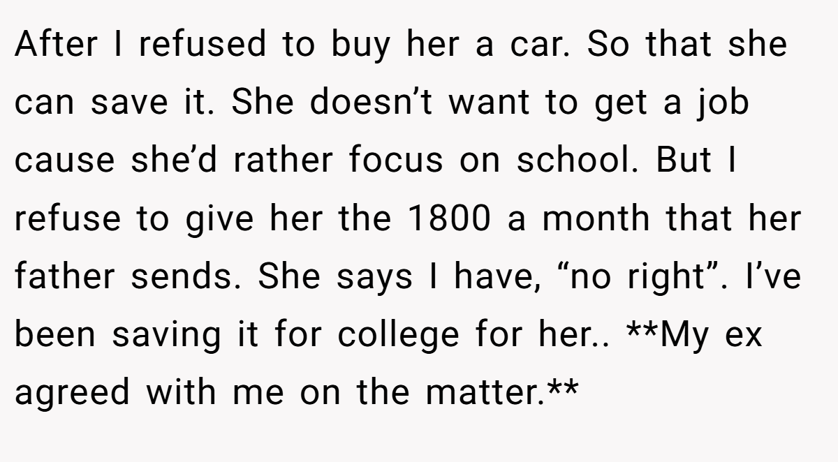 After I refused to buy her a car. So that she can save it. She doesn’t want to get a job cause she’d rather focus on school. But I refuse to give her the 1800 a month that her father sends. She says I have, “no right”. I’ve been saving it for college for her.. **My ex agreed with me on the matter.**