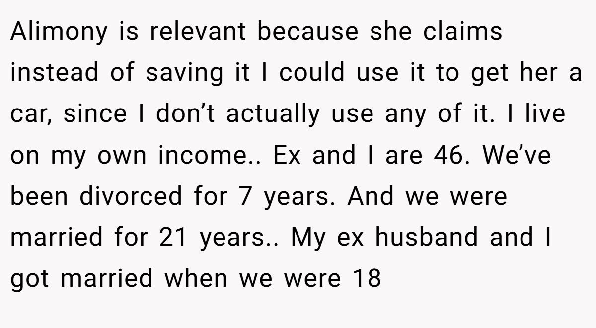 Alimony is relevant because she claims instead of saving it I could use it to get her a car, since I don’t actually use any of it. I live on my own income.. Ex and I are 46. We’ve been divorced for 7 years. And we were married for 21 years.. My ex husband and I got married when we were 18