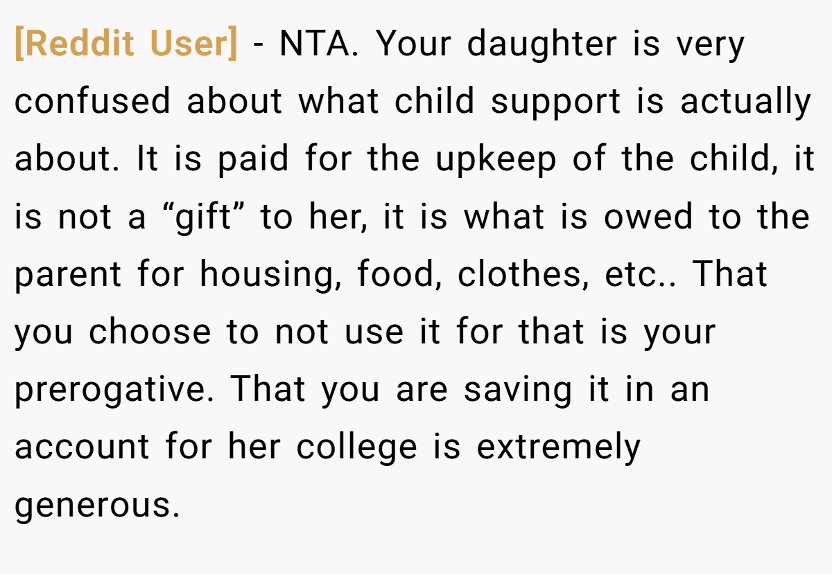 [Reddit User] − NTA. Your daughter is very confused about what child support is actually about. It is paid for the upkeep of the child, it is not a “gift” to her, it is what is owed to the parent for housing, food, clothes, etc.. That you choose to not use it for that is your prerogative. That you are saving it in an account for her college is extremely generous.