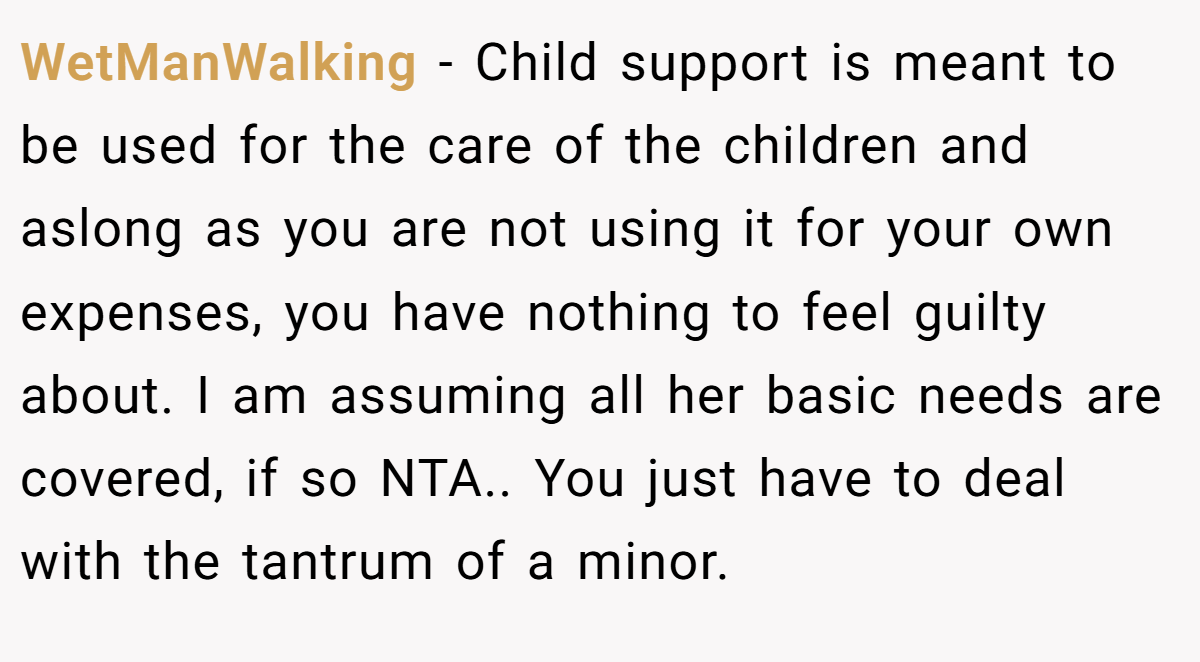 WetManWalking − Child support is meant to be used for the care of the children and aslong as you are not using it for your own expenses, you have nothing to feel guilty about. I am assuming all her basic needs are covered, if so NTA.. You just have to deal with the tantrum of a minor.