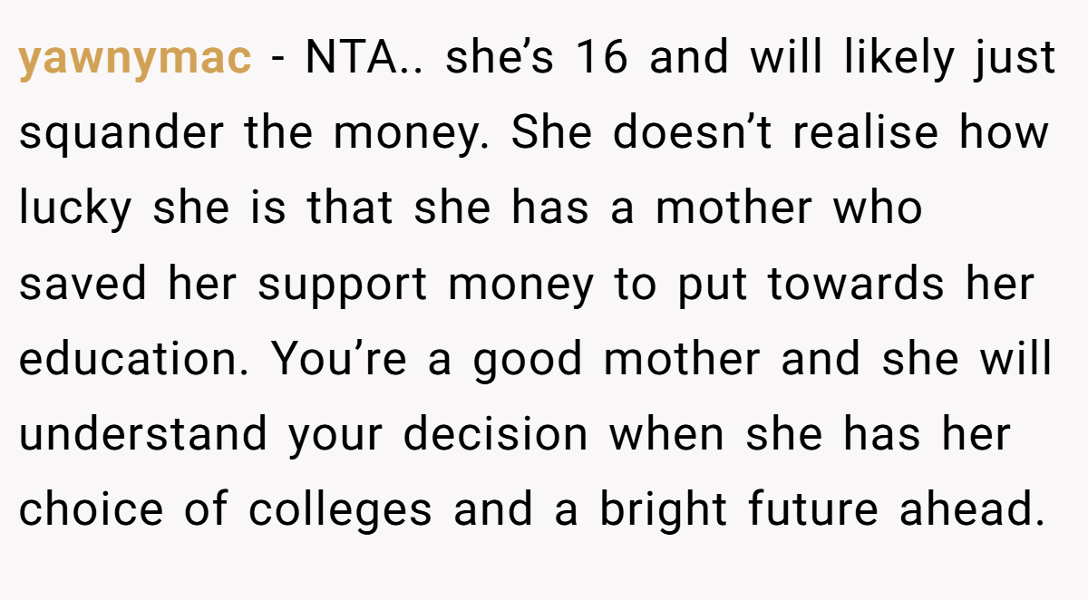 yawnymac − NTA.. she’s 16 and will likely just squander the money. She doesn’t realise how lucky she is that she has a mother who saved her support money to put towards her education. You’re a good mother and she will understand your decision when she has her choice of colleges and a bright future ahead.