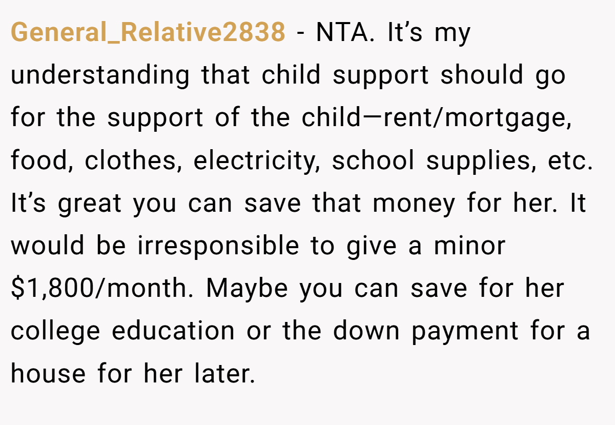 General_Relative2838 − NTA. It’s my understanding that child support should go for the support of the child—rent/mortgage, food, clothes, electricity, school supplies, etc. It’s great you can save that money for her. It would be irresponsible to give a minor $1,800/month. Maybe you can save for her college education or the down payment for a house for her later.