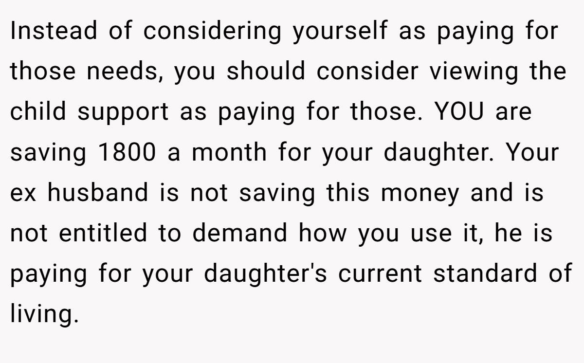 Instead of considering yourself as paying for those needs, you should consider viewing the child support as paying for those. YOU are saving 1800 a month for your daughter. Your ex husband is not saving this money and is not entitled to demand how you use it, he is paying for your daughter's current standard of living.