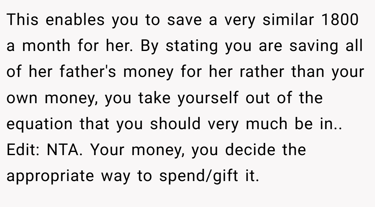This enables you to save a very similar 1800 a month for her. By stating you are saving all of her father's money for her rather than your own money, you take yourself out of the equation that you should very much be in.. Edit: NTA. Your money, you decide the appropriate way to spend/gift it.