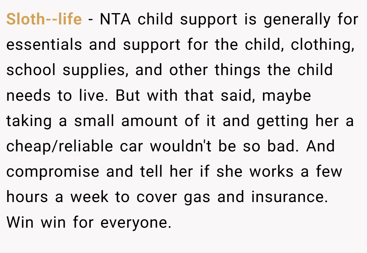Sloth--life − NTA child support is generally for essentials and support for the child, clothing, school supplies, and other things the child needs to live. But with that said, maybe taking a small amount of it and getting her a cheap/reliable car wouldn't be so bad. And compromise and tell her if she works a few hours a week to cover gas and insurance. Win win for everyone.