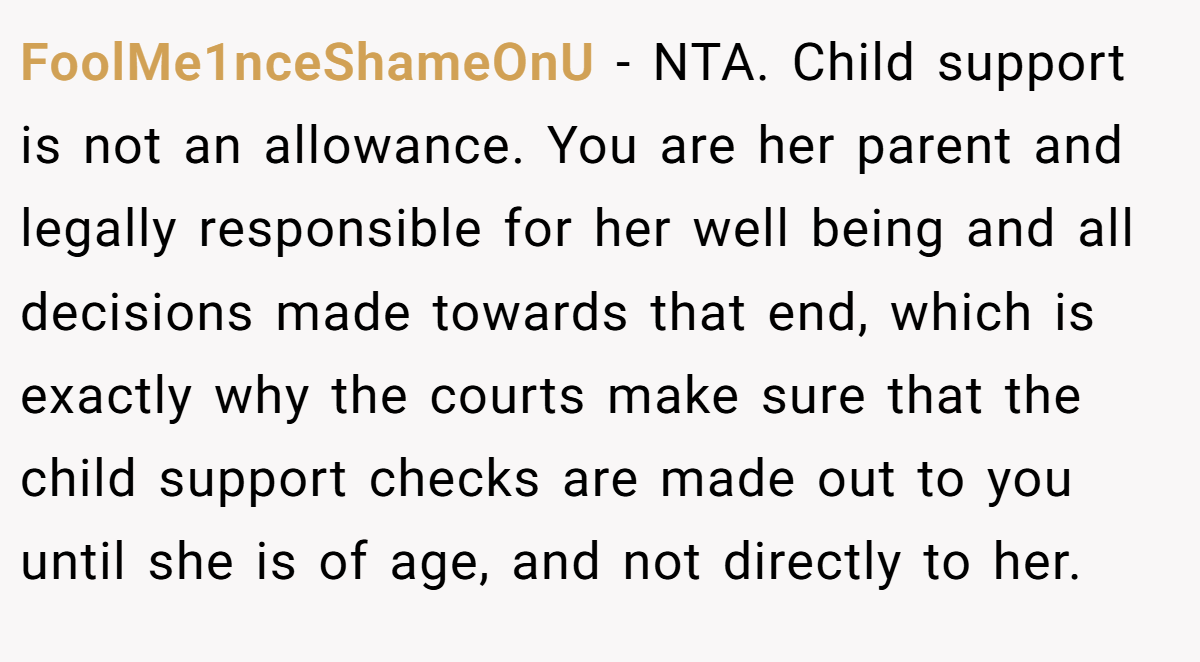 FoolMe1nceShameOnU − NTA. Child support is not an allowance. You are her parent and legally responsible for her well being and all decisions made towards that end, which is exactly why the courts make sure that the child support checks are made out to you until she is of age, and not directly to her.
