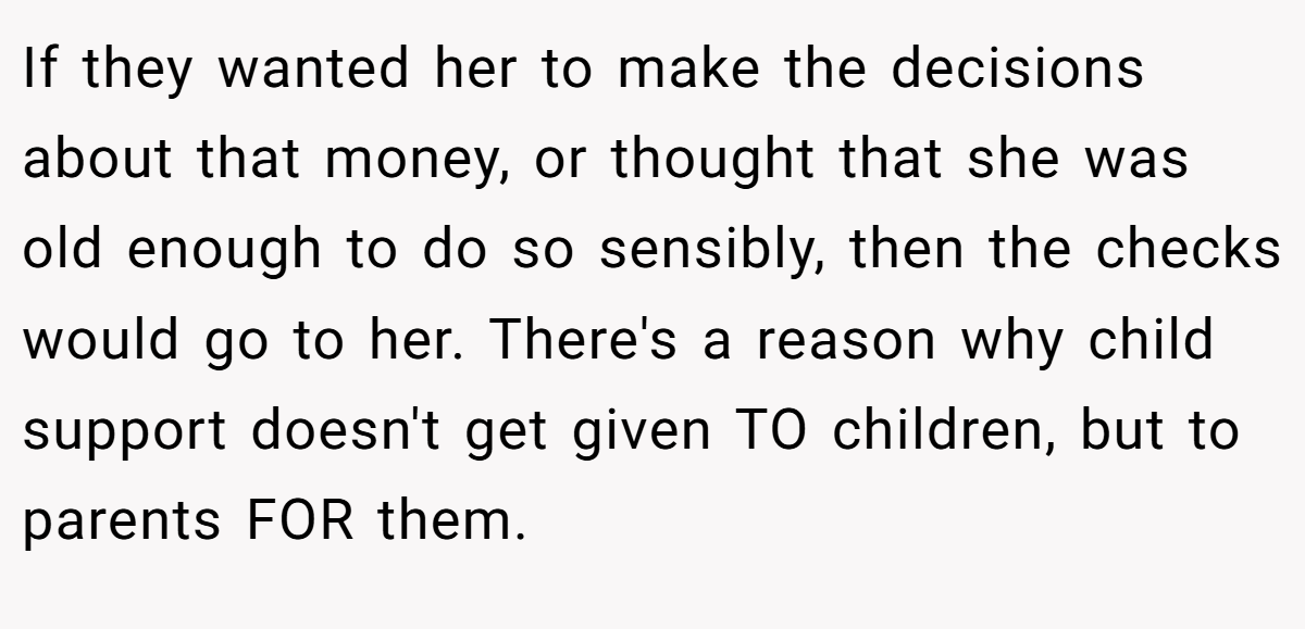 If they wanted her to make the decisions about that money, or thought that she was old enough to do so sensibly, then the checks would go to her. There's a reason why child support doesn't get given TO children, but to parents FOR them.