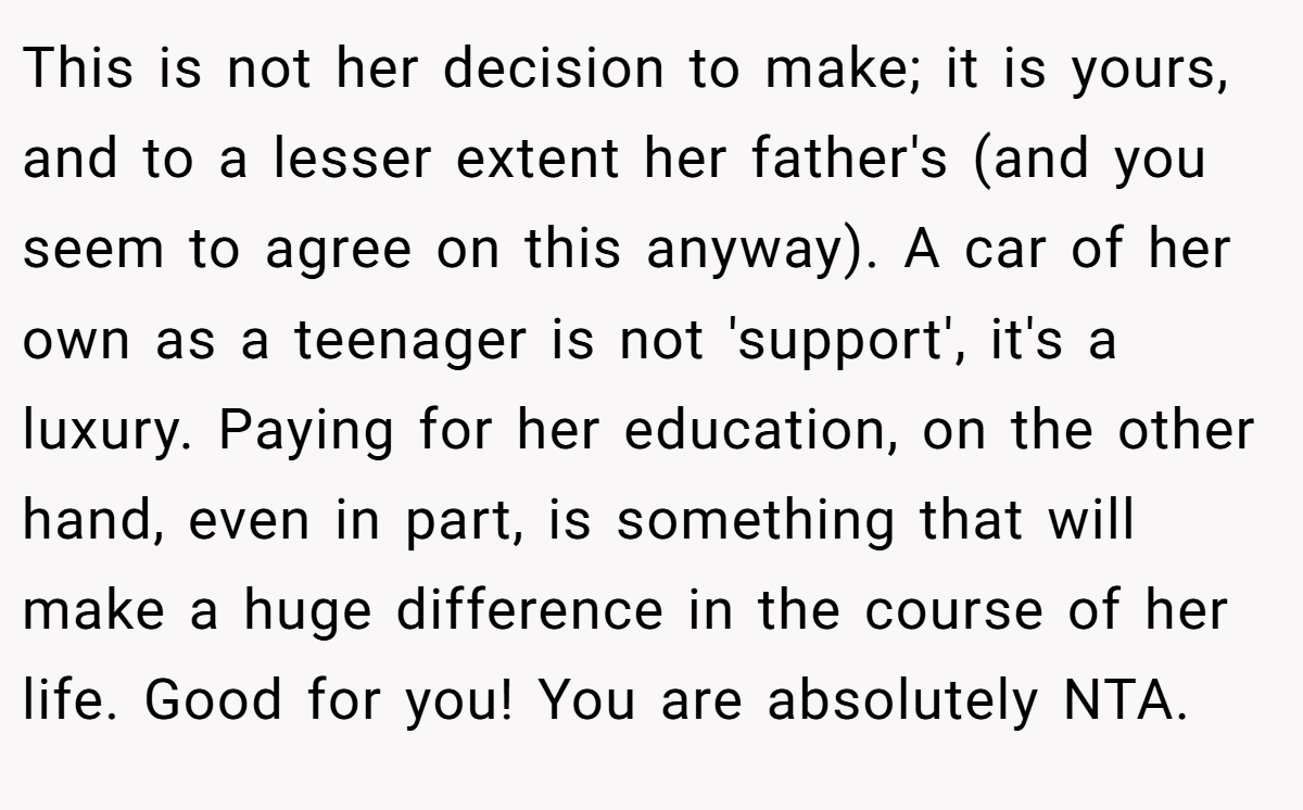 This is not her decision to make; it is yours, and to a lesser extent her father's (and you seem to agree on this anyway). A car of her own as a teenager is not 'support', it's a luxury. Paying for her education, on the other hand, even in part, is something that will make a huge difference in the course of her life. Good for you! You are absolutely NTA.