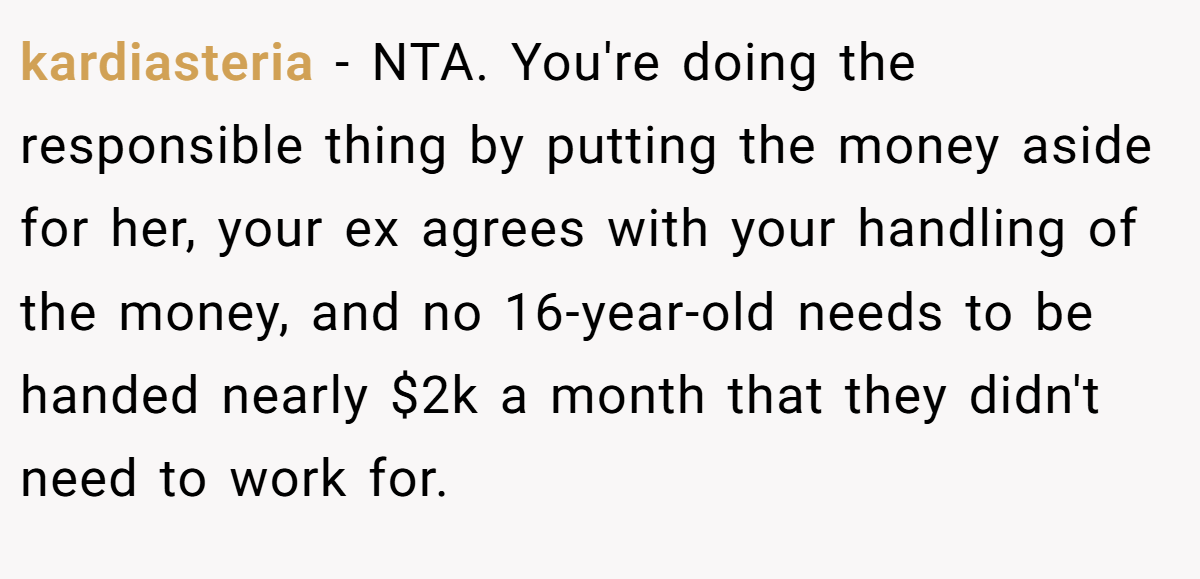 kardiasteria − NTA. You're doing the responsible thing by putting the money aside for her, your ex agrees with your handling of the money, and no 16-year-old needs to be handed nearly $2k a month that they didn't need to work for.