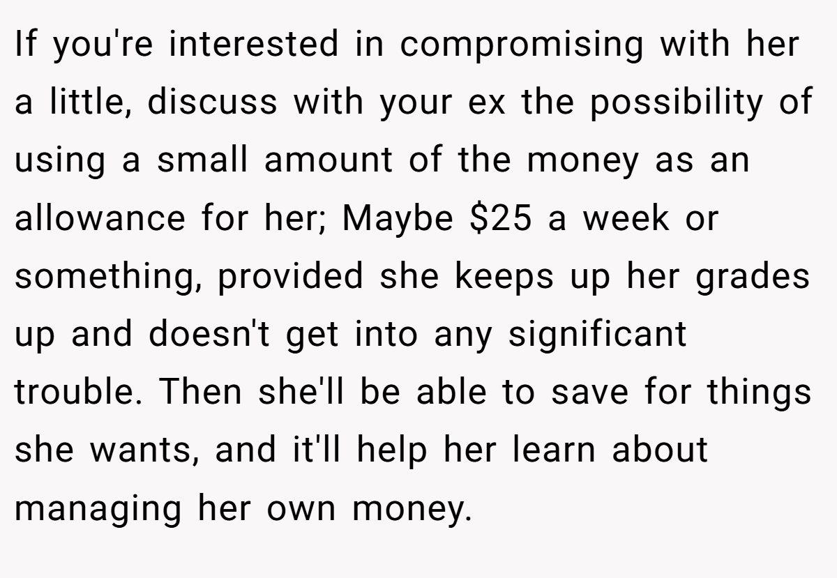 If you're interested in compromising with her a little, discuss with your ex the possibility of using a small amount of the money as an allowance for her; Maybe $25 a week or something, provided she keeps up her grades up and doesn't get into any significant trouble. Then she'll be able to save for things she wants, and it'll help her learn about managing her own money.