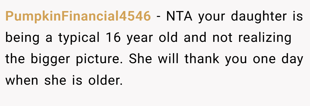 PumpkinFinancial4546 − NTA your daughter is being a typical 16 year old and not realizing the bigger picture. She will thank you one day when she is older.