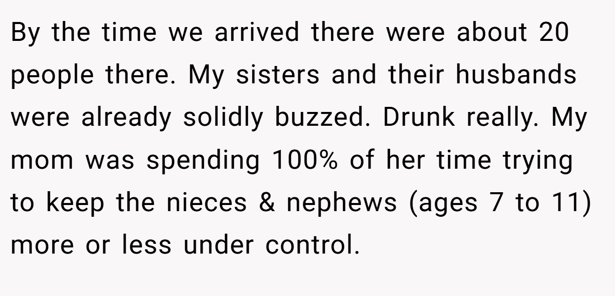 By the time we arrived there were about 20 people there. My sisters and their husbands were already solidly buzzed. Drunk really. My mom was spending 100% of her time trying to keep the nieces & nephews (ages 7 to 11) more or less under control.