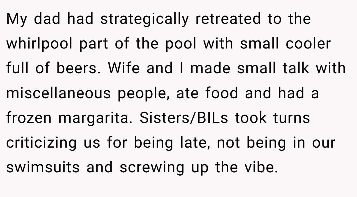 My dad had strategically retreated to the whirlpool part of the pool with small cooler full of beers. Wife and I made small talk with miscellaneous people, ate food and had a frozen margarita. Sisters/BILs took turns criticizing us for being late, not being in our swimsuits and screwing up the vibe.