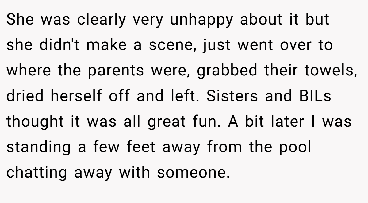 She was clearly very unhappy about it but she didn't make a scene, just went over to where the parents were, grabbed their towels, dried herself off and left. Sisters and BILs thought it was all great fun. A bit later I was standing a few feet away from the pool chatting away with someone.