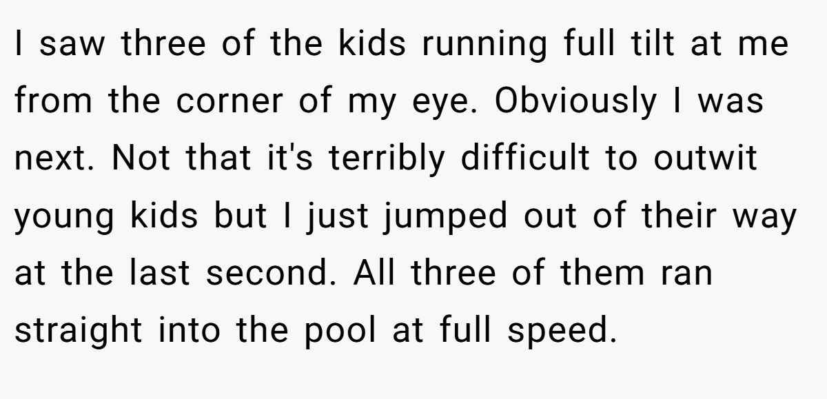 I saw three of the kids running full tilt at me from the corner of my eye. Obviously I was next. Not that it's terribly difficult to outwit young kids but I just jumped out of their way at the last second. All three of them ran straight into the pool at full speed.