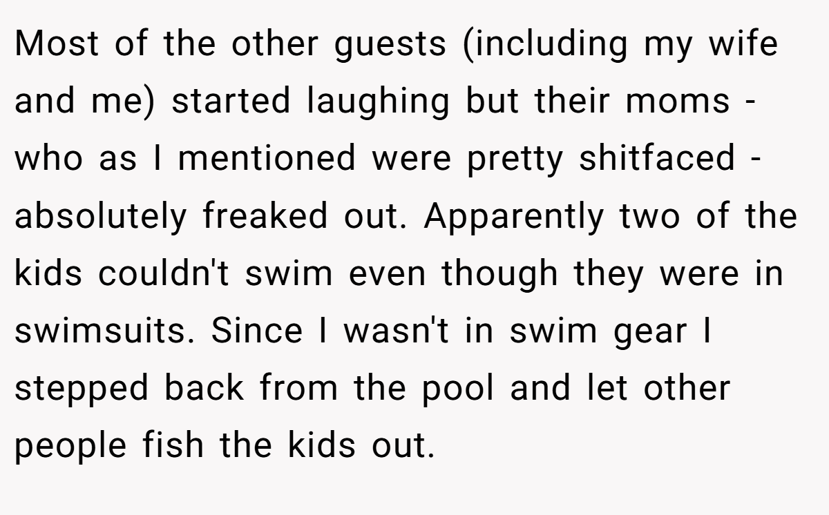Most of the other guests (including my wife and me) started laughing but their moms - who as I mentioned were pretty shitfaced - absolutely freaked out. Apparently two of the kids couldn't swim even though they were in swimsuits. Since I wasn't in swim gear I stepped back from the pool and let other people fish the kids out.