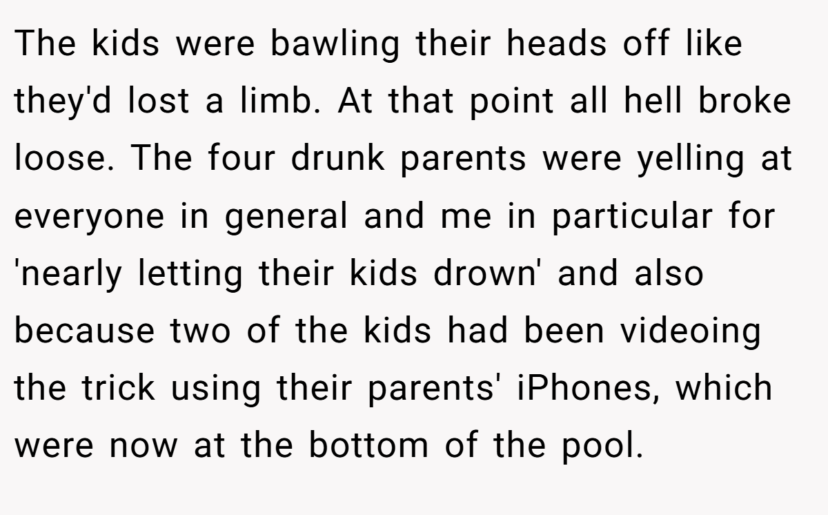 The kids were bawling their heads off like they'd lost a limb. At that point all hell broke loose. The four drunk parents were yelling at everyone in general and me in particular for 'nearly letting their kids drown' and also because two of the kids had been videoing the trick using their parents' iPhones, which were now at the bottom of the pool.