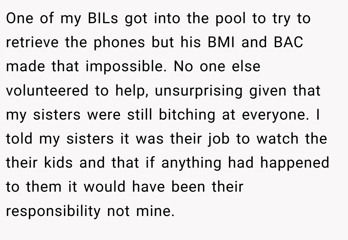 One of my BILs got into the pool to try to retrieve the phones but his BMI and BAC made that impossible. No one else volunteered to help, unsurprising given that my sisters were still bitching at everyone. I told my sisters it was their job to watch the their kids and that if anything had happened to them it would have been their responsibility not mine.