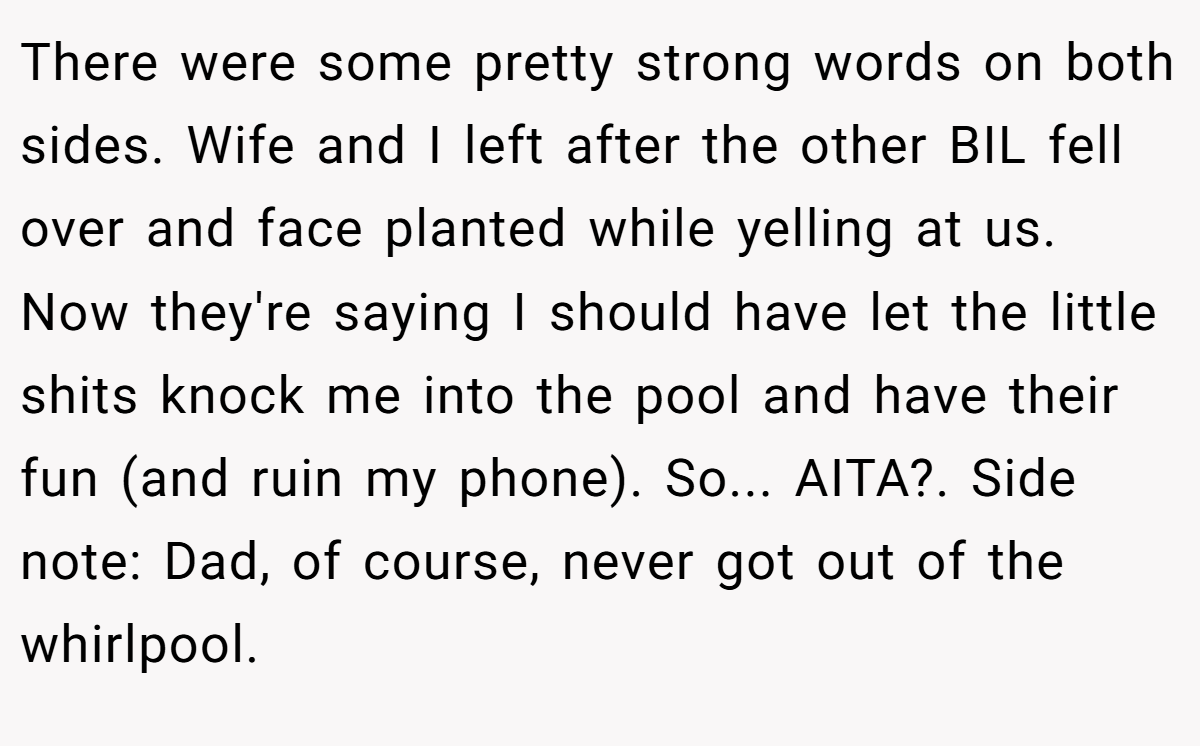 There were some pretty strong words on both sides. Wife and I left after the other BIL fell over and face planted while yelling at us. Now they're saying I should have let the little shits knock me into the pool and have their fun (and ruin my phone). So... AITA?. Side note: Dad, of course, never got out of the whirlpool.