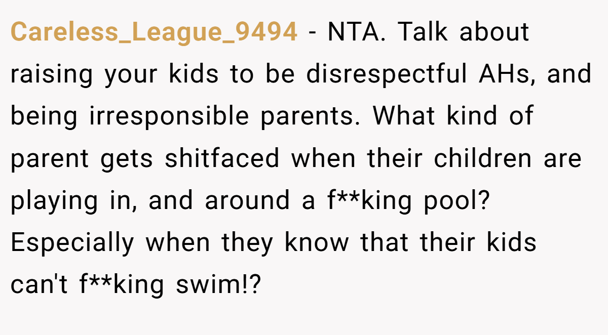 Careless_League_9494 - NTA. Talk about raising your kids to be disrespectful AHs, and being irresponsible parents. What kind of parent gets shitfaced when their children are playing in, and around a f**king pool? Especially when they know that their kids can't f**king swim!?
