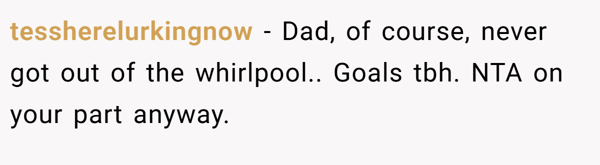 tessherelurkingnow - Dad, of course, never got out of the whirlpool.. Goals tbh. NTA on your part anyway.
