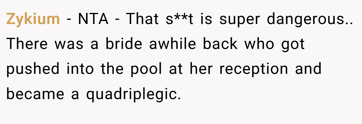 Zykium - NTA - That s**t is super dangerous.. There was a bride awhile back who got pushed into the pool at her reception and became a quadriplegic.