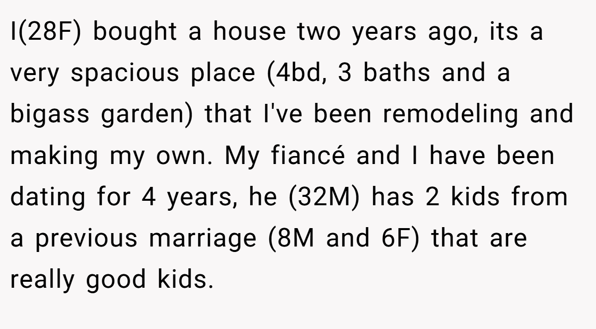 I(28F) bought a house two years ago, its a very spacious place (4bd, 3 baths and a bigass garden) that I've been remodeling and making my own. My fiancé and I have been dating for 4 years, he (32M) has 2 kids from a previous marriage (8M and 6F) that are really good kids.