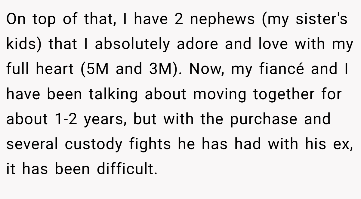 On top of that, I have 2 nephews (my sister's kids) that I absolutely adore and love with my full heart (5M and 3M). Now, my fiancé and I have been talking about moving together for about 1-2 years, but with the purchase and several custody fights he has had with his ex, it has been difficult.