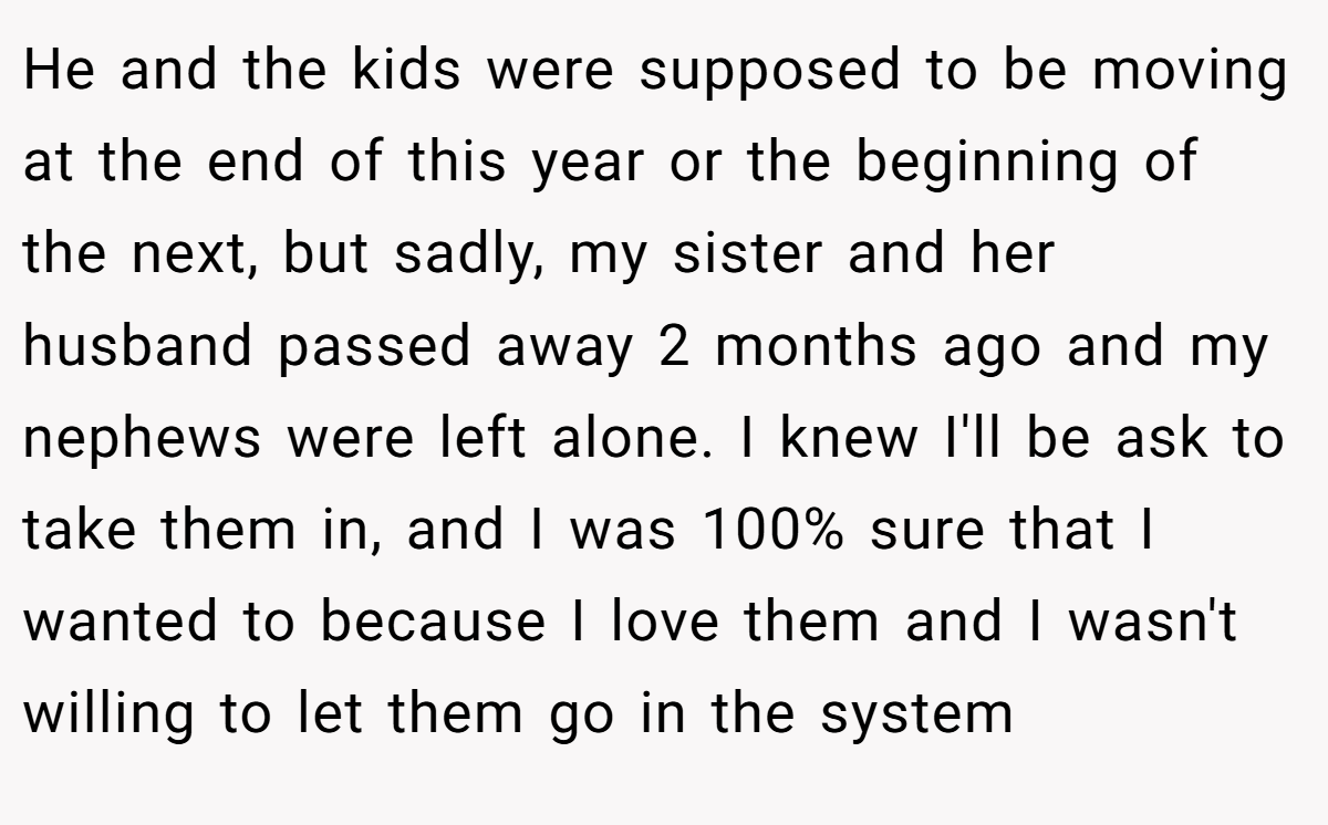 He and the kids were supposed to be moving at the end of this year or the beginning of the next, but sadly, my sister and her husband passed away 2 months ago and my nephews were left alone. I knew I'll be ask to take them in, and I was 100% sure that I wanted to because I love them and I wasn't willing to let them go in the system