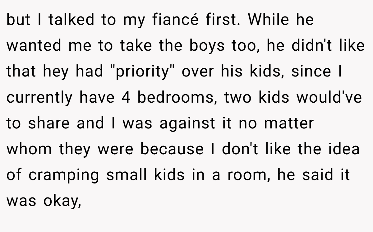 but I talked to my fiancé first. While he wanted me to take the boys too, he didn't like that hey had ''priority'' over his kids, since I currently have 4 bedrooms, two kids would've to share and I was against it no matter whom they were because I don't like the idea of cramping small kids in a room, he said it was okay,