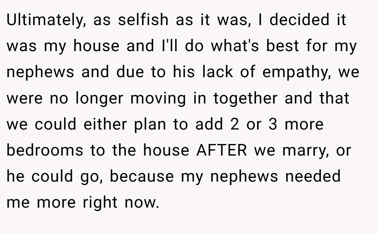 Ultimately, as selfish as it was, I decided it was my house and I'll do what's best for my nephews and due to his lack of empathy, we were no longer moving in together and that we could either plan to add 2 or 3 more bedrooms to the house AFTER we marry, or he could go, because my nephews needed me more right now.