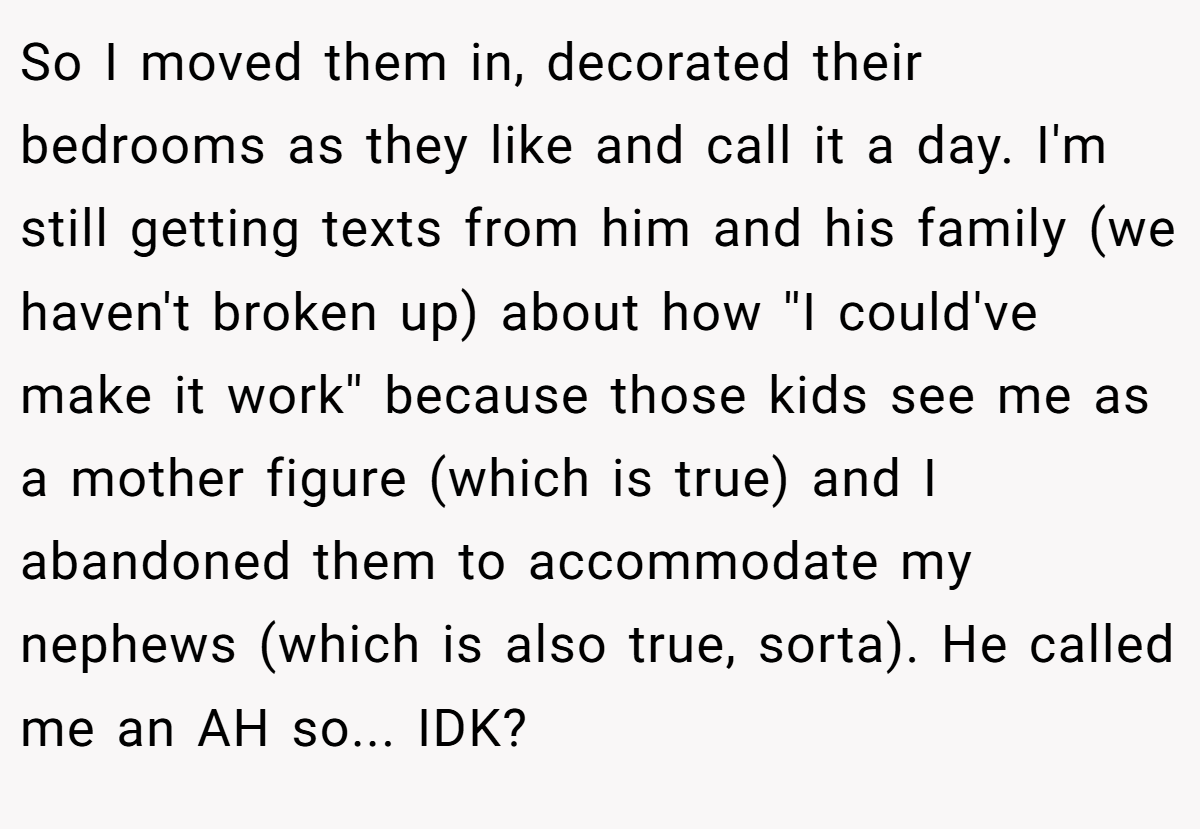 So I moved them in, decorated their bedrooms as they like and call it a day. I'm still getting texts from him and his family (we haven't broken up) about how ''I could've make it work'' because those kids see me as a mother figure (which is true) and I abandoned them to accommodate my nephews (which is also true, sorta). He called me an AH so... IDK?