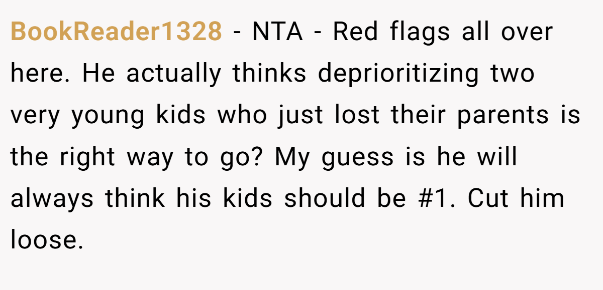 BookReader1328 − NTA - Red flags all over here. He actually thinks deprioritizing two very young kids who just lost their parents is the right way to go? My guess is he will always think his kids should be #1. Cut him loose.