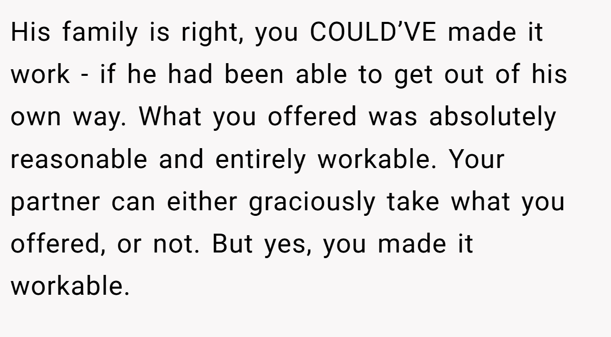 His family is right, you COULD’VE made it work - if he had been able to get out of his own way. What you offered was absolutely reasonable and entirely workable. Your partner can either graciously take what you offered, or not. But yes, you made it workable.