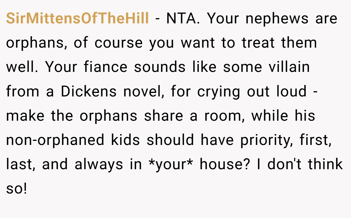 SirMittensOfTheHill − NTA. Your nephews are orphans, of course you want to treat them well. Your fiance sounds like some villain from a Dickens novel, for crying out loud - make the orphans share a room, while his non-orphaned kids should have priority, first, last, and always in *your* house? I don't think so!