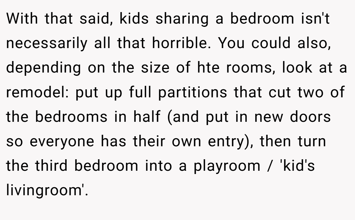 With that said, kids sharing a bedroom isn't necessarily all that horrible. You could also, depending on the size of hte rooms, look at a remodel: put up full partitions that cut two of the bedrooms in half (and put in new doors so everyone has their own entry), then turn the third bedroom into a playroom / 'kid's livingroom'.