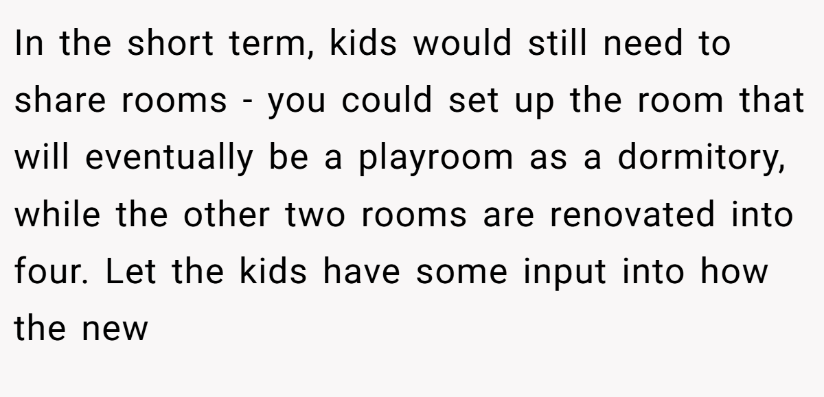 In the short term, kids would still need to share rooms - you could set up the room that will eventually be a playroom as a dormitory, while the other two rooms are renovated into four. Let the kids have some input into how the new