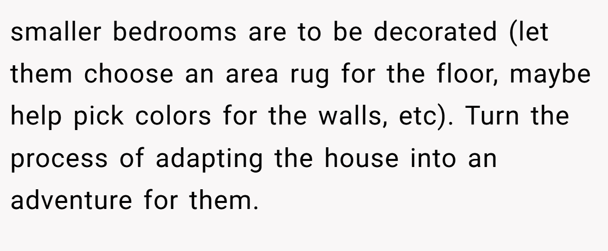 smaller bedrooms are to be decorated (let them choose an area rug for the floor, maybe help pick colors for the walls, etc). Turn the process of adapting the house into an adventure for them.